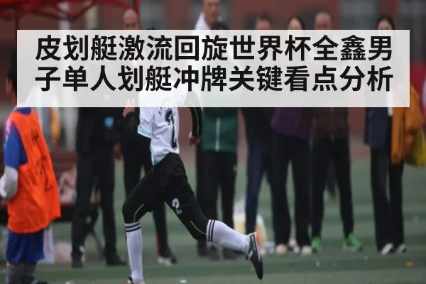 皮划艇激流回旋世界杯全鑫男子单人划艇冲牌关键看点分析