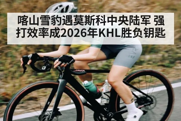 喀山雪豹遇莫斯科中央陆军 强打效率成2026年KHL胜负钥匙